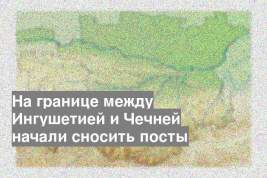 На границе между Ингушетией и Чечней начали сносить посты