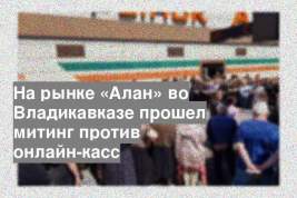 На рынке «Алан» во Владикавказе прошел митинг против онлайн-касс