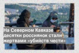 На Северном Кавказе десятки россиянок стали жертвами «убийств чести»