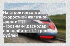 На строительство скоростной железной дороги «Грозный-Краснодар» понадобится 1,2 трлн рублей