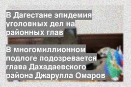 В многомиллионном подлоге подозревается глава Дахадаевского района Джарулла Омаров