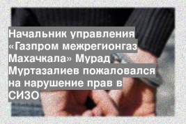 Начальник управления «Газпром межрегионгаз Махачкала» Мурад Муртазалиев пожаловался на нарушение прав в СИЗО
