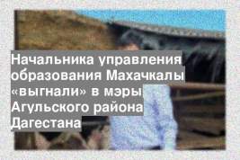 Начальника управления образования Махачкалы «выгнали» в мэры Агульского района Дагестана