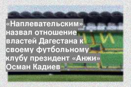 «Наплевательским» назвал отношение властей Дагестана к своему футбольному клубу президент «Анжи» Осман Кадиев