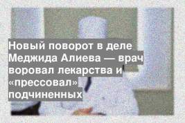 Новый поворот в деле Меджида Алиева — врач воровал лекарства и «прессовал» подчиненных