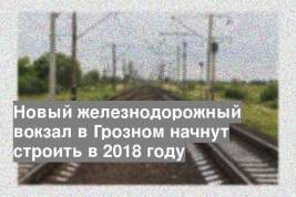 Новый железнодорожный вокзал в Грозном начнут строить в 2018 году