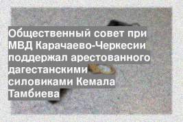Общественный совет при МВД Карачаево-Черкесии поддержал арестованного дагестанскими силовиками Кемала Тамбиева