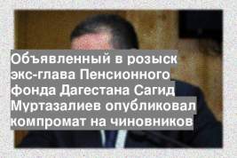 Объявленный в розыск экс-глава Пенсионного фонда Дагестана Сагид Муртазалиев опубликовал компромат на чиновников