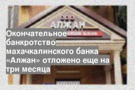 Окончательное банкротство махачкалинского банка «Алжан» отложено еще на три месяца