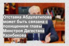 Отставка Абдулатипова может быть связана с похищением главы Минстроя Дагестана Казибекова