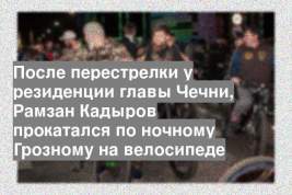 После перестрелки у резиденции главы Чечни, Рамзан Кадыров прокатался по ночному Грозному на велосипеде