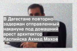 В Дагестане повторно задержан отправленный накануне под домашний арест архитектор Каспийска Ахмед Махов