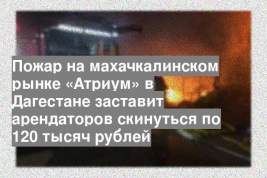Пожар на махачкалинском рынке «Атриум» в Дагестане заставит арендаторов скинуться по 120 тысяч рублей