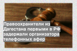 Правоохранители из Дагестана первыми в РФ задержали организатора телефонных афер