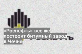 «Роснефть» все же построит битумный завод в Чечне