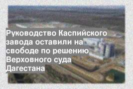 Руководство Каспийского завода оставили на свободе по решению Верховного суда Дагестана