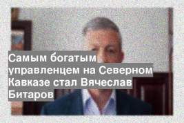 Самым богатым управленцем на Северном Кавказе стал Вячеслав Битаров