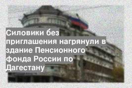 Силовики без приглашения нагрянули в здание Пенсионного фонда России по Дагестану
