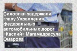 Силовики задержали главу Управления федеральных автомобильных дорог «Каспий» Магамедрасула Омарова