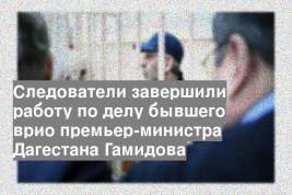 Следователи завершили работу по делу бывшего врио премьер-министра Дагестана Гамидова