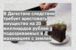 В Дагестане следствие требует арестовать имущество на 20 миллиардов рублей у подозреваемых в махинациях с землей