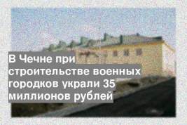 В Чечне при строительстве военных городков украли 35 миллионов рублей