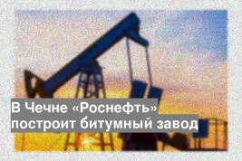 В Чечне «Роснефть» построит битумный завод