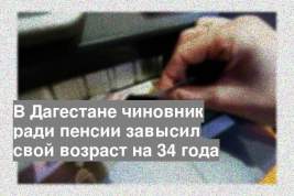 В Дагестане чиновник ради пенсии завысил свой возраст на 34 года