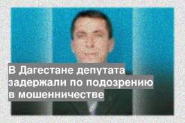В Дагестане депутата задержали по подозрению в мошенничестве