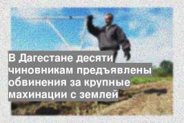 В Дагестане десяти чиновникам предъявлены обвинения за крупные махинации с землей
