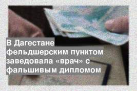 В Дагестане фельдшерским пунктом заведовала «врач» с фальшивым дипломом