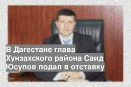 В Дагестане глава Хунзахского района Саид Юсупов подал в отставку