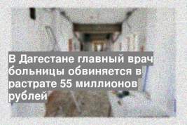 В Дагестане главный врач больницы обвиняется в растрате 55 миллионов рублей
