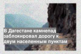 В Дагестане камнепад заблокировал дорогу к двум населенным пунктам
