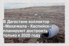 В Дагестане коллектор «Махачкала - Каспийск» планируют достроить только к 2020 году