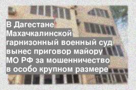 В Дагестане Махачкалинской гарнизонный военный суд вынес приговор майору МО РФ за мошенничество в особо крупном размере