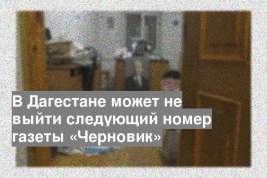 В Дагестане может не выйти следующий номер газеты «Черновик»