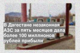 В Дагестане незаконная АЗС за пять месяцев дала более 100 миллионов рублей прибыли