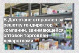 В Дагестане отправлен за решетку гендиректор компании, занимающейся оптовой торговлей лекарствами