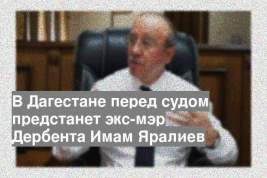 В Дагестане перед судом предстанет экс-мэр Дербента Имам Яралиев
