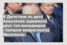 В Дагестане по делу Арашукова задержали двух топ-менеджеров «Газпром межрегионгаз Махачкала»