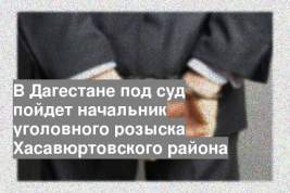 В Дагестане под суд пойдет начальник уголовного розыска Хасавюртовского района