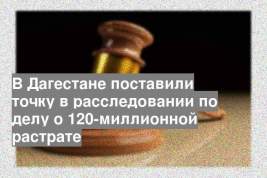 В Дагестане поставили точку в расследовании по делу о 120-миллионной растрате