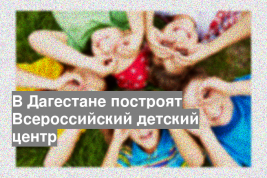 В Дагестане построят Всероссийский детский центр