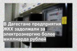В Дагестане предприятия ЖКХ задолжали за электроэнергию более миллиарда рублей