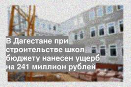 В Дагестане при строительстве школ бюджету нанесен ущерб на 241 миллион рублей