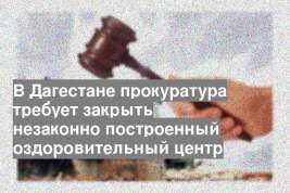В Дагестане прокуратура требует закрыть незаконно построенный оздоровительный центр