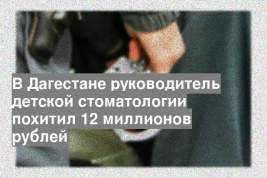 В Дагестане руководитель детской стоматологии похитил 12 миллионов рублей