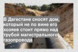 В Дагестане сносят дом, который не по вине его хозяев стоит прямо над трубой магистрального газопровода