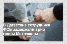 В Дагестане сотрудники ФСБ задержали врио главы Махачкалы